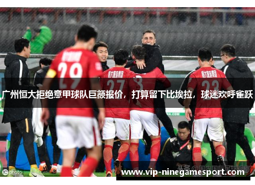 广州恒大拒绝意甲球队巨额报价，打算留下比埃拉，球迷欢呼雀跃